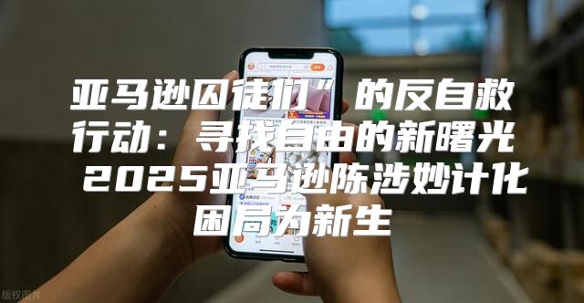 亚马逊囚徒们”的反自救行动：寻找自由的新曙光 2025亚马逊陈涉妙计化困局为新生