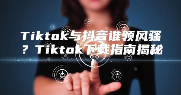 Tiktok与抖音谁领风骚？Tiktok下载指南揭秘！
