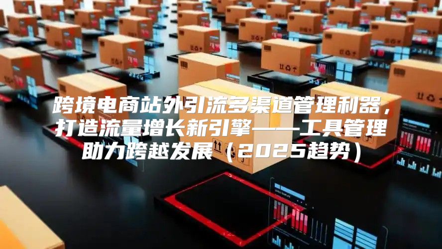 跨境电商站外引流多渠道管理利器，打造流量增长新引擎——工具管理助力跨越发展2025趋势