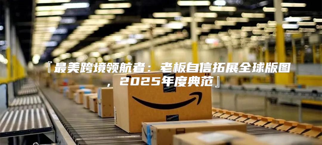 『最美跨境领航者：老板自信拓展全球版图，2025年度典范』