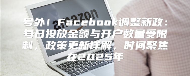 号外！Facebook调整新政：每日投放金额与开户数量受限制，政策更新详解，时间聚焦在2025年