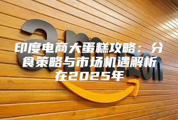 印度电商大蛋糕攻略：分食策略与市场机遇解析在2025年