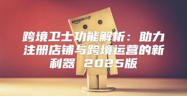 跨境卫士功能解析：助力注册店铺与跨境运营的新利器 2025版