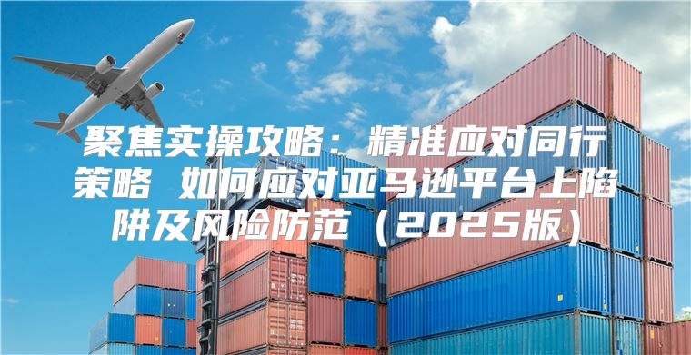 聚焦实操攻略：精准应对同行策略 如何应对亚马逊平台上陷阱及风险防范2025版