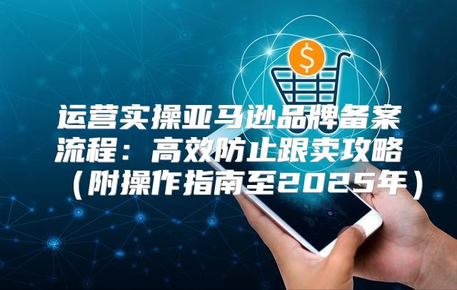 运营实操亚马逊品牌备案流程：高效防止跟卖攻略附操作指南至2025年