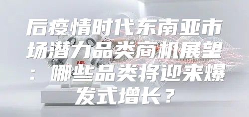 后疫情时代东南亚市场潜力品类商机展望：哪些品类将迎来爆发式增长？