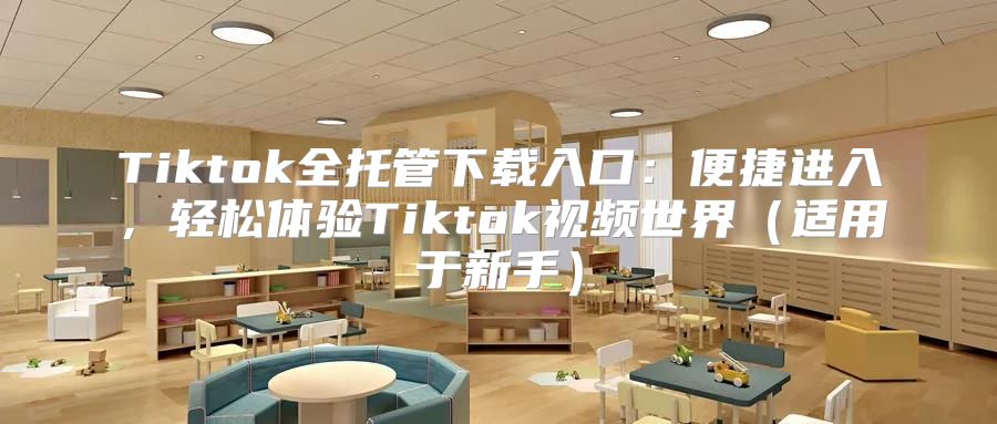 Tiktok全托管下载入口：便捷进入，轻松体验Tiktok视频世界适用于新手