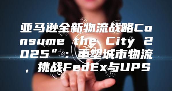 亚马逊全新物流战略Consume the City 2025”：重塑城市物流，挑战FedEx与UPS