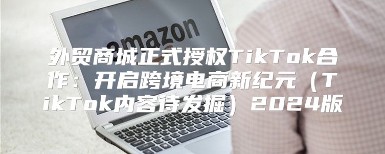 外贸商城正式授权TikTok合作：开启跨境电商新纪元TikTok内容待发掘2025版