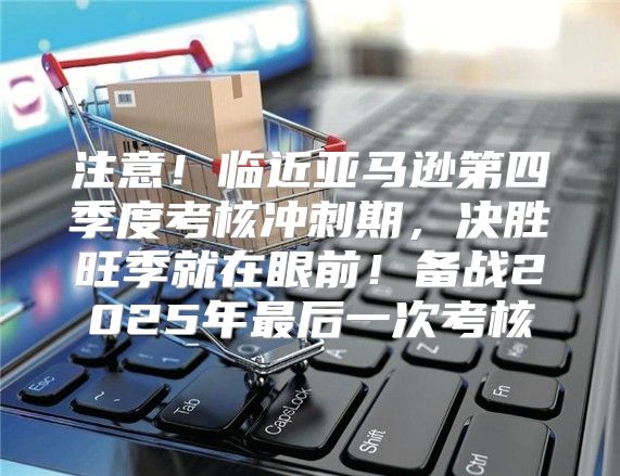 注意！临近亚马逊第四季度考核冲刺期，决胜旺季就在眼前！备战2025年最后一次考核