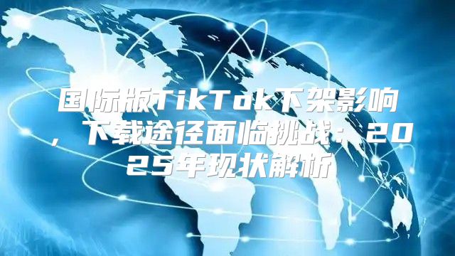 国际版TikTok下架影响，下载途径面临挑战：2025年现状解析