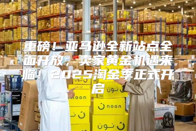 重磅！亚马逊全新站点全面开放，卖家黄金机遇来临！2025淘金季正式开启