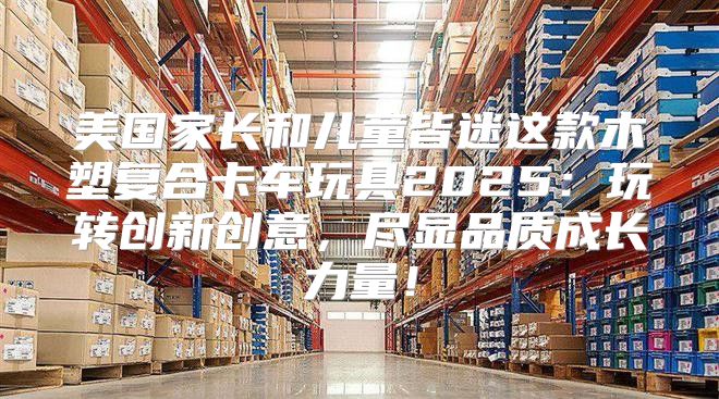 美国家长和儿童皆迷这款木塑复合卡车玩具2025玩转创新创意，尽显品质成长力量！