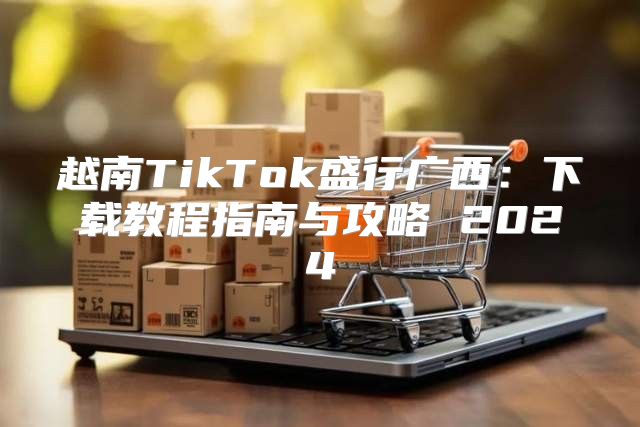 越南TikTok盛行广西：下载教程指南与攻略 2025