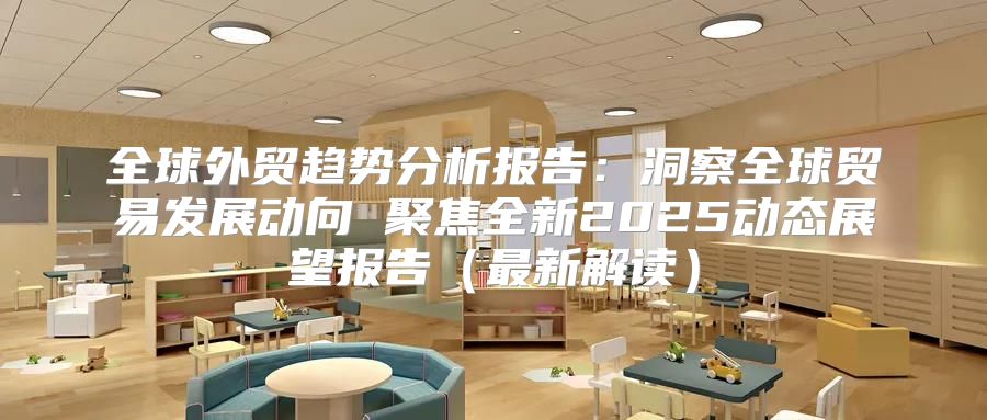 全球外贸趋势分析报告：洞察全球贸易发展动向 聚焦全新2025动态展望报告最新解读