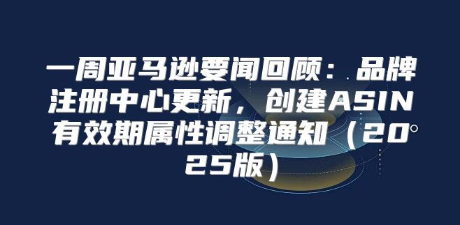 一周亚马逊要闻回顾：品牌注册中心更新，创建ASIN有效期属性调整通知2025版