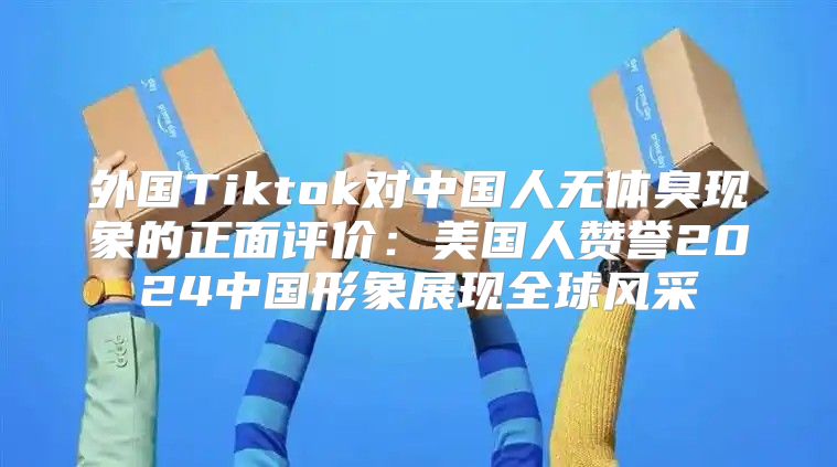 外国Tiktok对中国人无体臭现象的正面评价：美国人赞誉2025中国形象展现全球风采