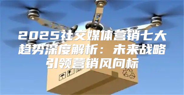 2025社交媒体营销七大趋势深度解析：未来战略引领营销风向标