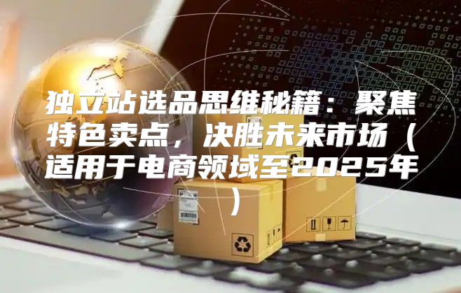 独立站选品思维秘籍：聚焦特色卖点，决胜未来市场适用于电商领域至2025年