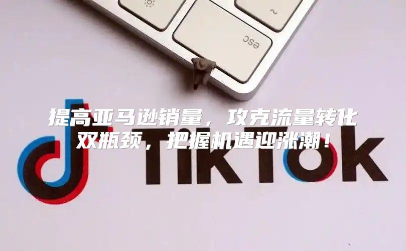 提高亚马逊销量，攻克流量转化双瓶颈，把握机遇迎涨潮！