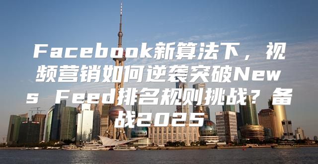 Facebook新算法下，视频营销如何逆袭突破News Feed排名规则挑战？备战2025