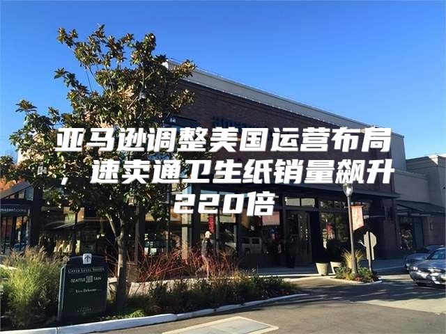 亚马逊调整美国运营布局，速卖通卫生纸销量飙升220倍