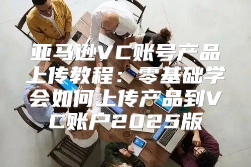 亚马逊VC账号产品上传教程：零基础学会如何上传产品到VC账户2025版