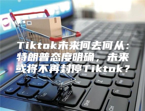 Tiktok未来何去何从：特朗普态度明确，未来或将不再封停Tiktok？