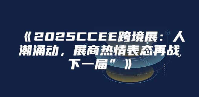 2025CCEE跨境展：人潮涌动，展商热情表态再战下一届”