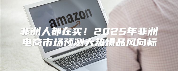 非洲人都在买！2025年非洲电商市场预测大热爆品风向标