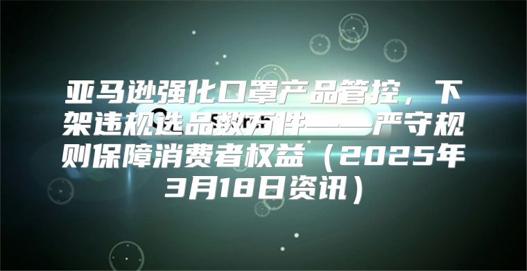 亚马逊强化口罩产品管控,下架违规选品数万件——严守规则保障消费者权益2025年3月18日资讯