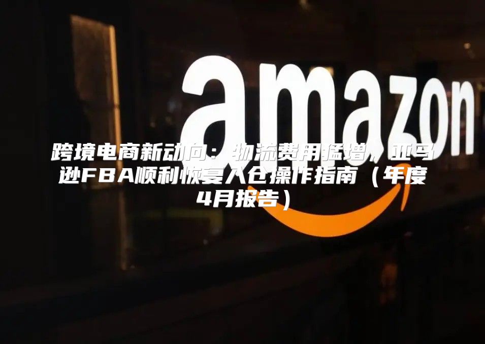 跨境电商新动向：物流费用猛增，亚马逊FBA顺利恢复入仓操作指南年度4月报告