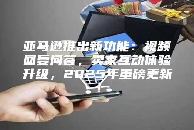 亚马逊推出新功能：视频回复问答，卖家互动体验升级，2025年重磅更新！