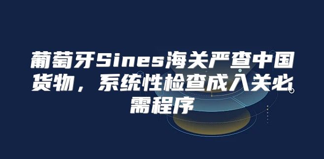 葡萄牙Sines海关严查中国货物，系统性检查成入关必需程序