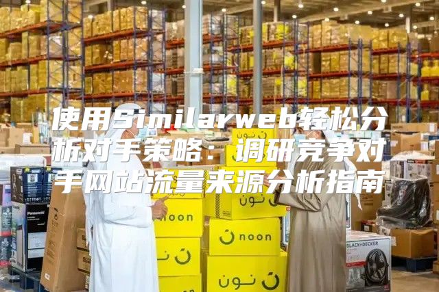 使用Similarweb轻松分析对手策略：调研竞争对手网站流量来源分析指南