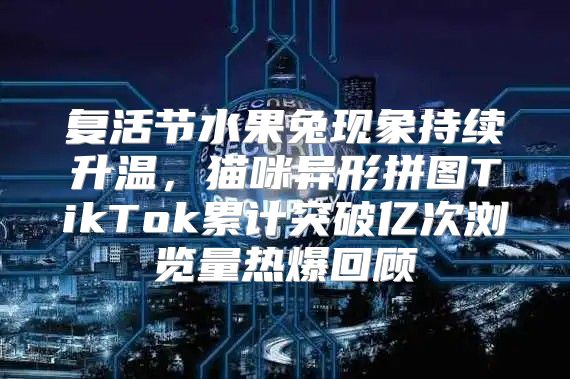 复活节水果兔现象持续升温，猫咪异形拼图TikTok累计突破亿次浏览量热爆回顾
