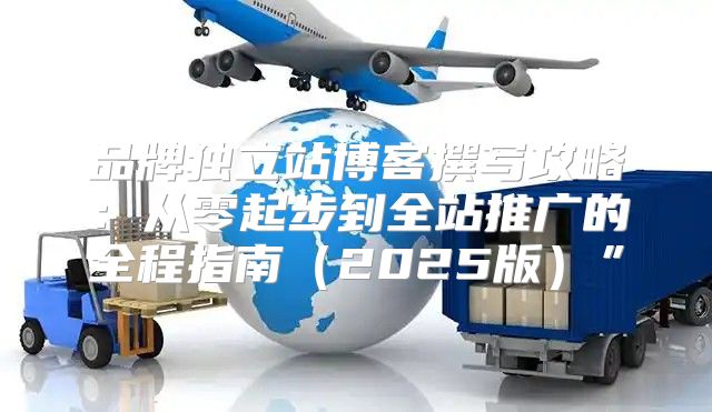 品牌独立站博客撰写攻略：从零起步到全站推广的全程指南2025版”