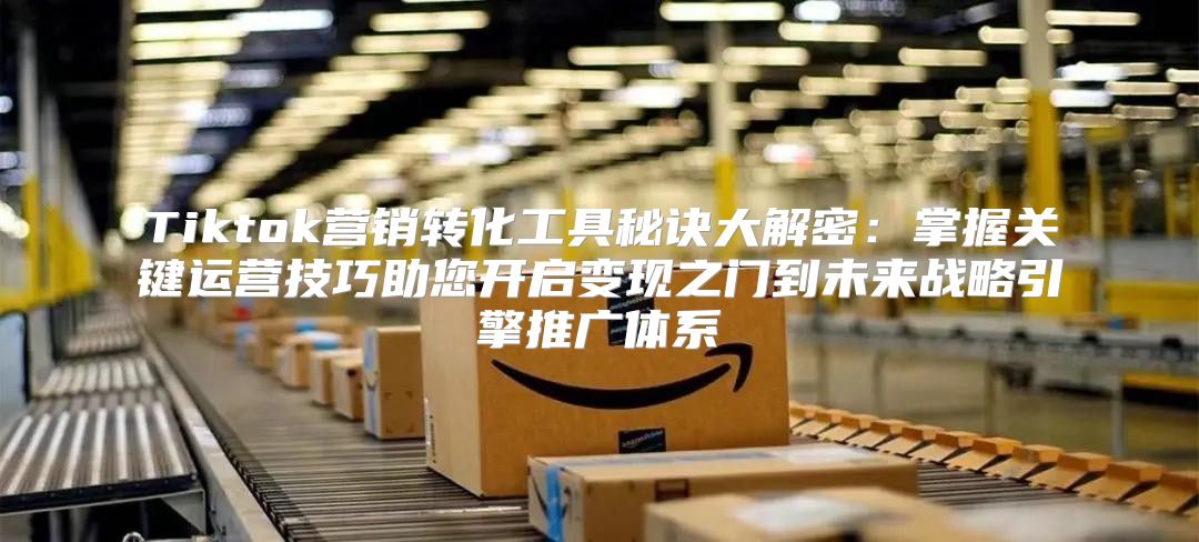 Tiktok营销转化工具秘诀大解密：掌握关键运营技巧助您开启变现之门到未来战略引擎推广体系