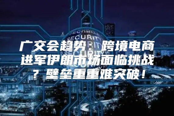 广交会趋势：跨境电商进军伊朗市场面临挑战？壁垒重重难突破！