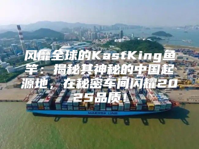 风靡全球的KastKing鱼竿：揭秘其神秘的中国起源地，在秘密车间闪耀2025品质！