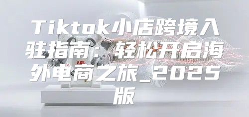 Tiktok小店跨境入驻指南：轻松开启海外电商之旅_2025版