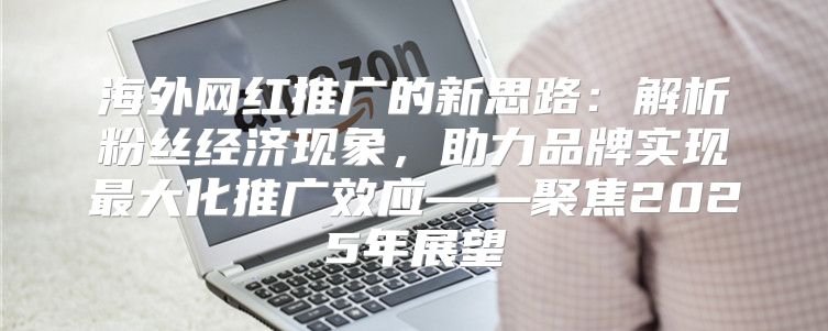海外网红推广的新思路：解析粉丝经济现象，助力品牌实现最大化推广效应——聚焦2025年展望
