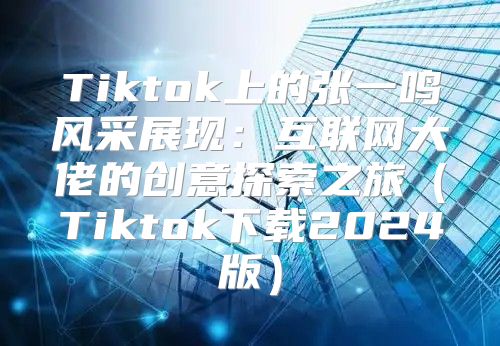 Tiktok上的张一鸣风采展现：互联网大佬的创意探索之旅Tiktok下载2025版