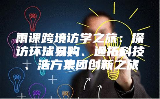雨课跨境访学之旅：探访环球易购、通拓科技、浩方集团创新之旅