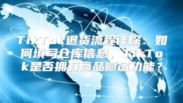 TikTok退货流程详探：如何填写仓库信息，TikTok是否拥有商品橱窗功能？