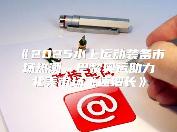 2025水上运动装备市场热潮，巴黎奥运助力北美市场飞速增长