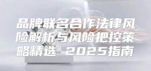 品牌联名合作法律风险解析与风险把控策略精选 2025指南