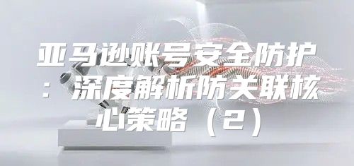 亚马逊账号安全防护：深度解析防关联核心策略2