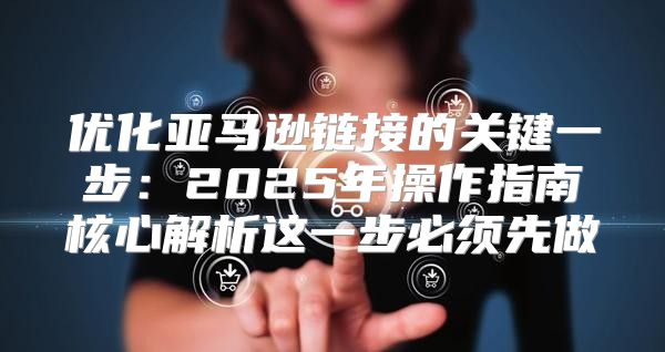 优化亚马逊链接的关键一步：2025年操作指南核心解析这一步必须先做