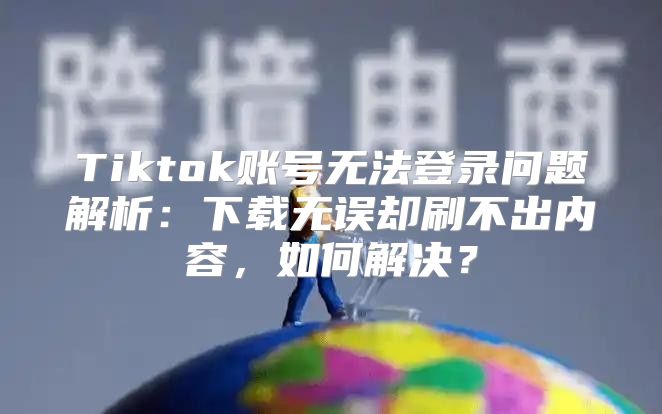 Tiktok账号无法登录问题解析：下载无误却刷不出内容，如何解决？